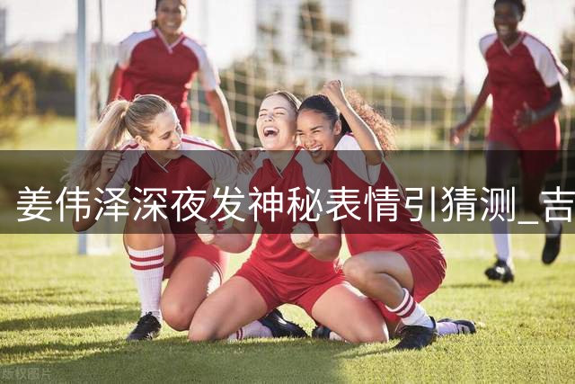 姜伟泽深夜发神秘表情引猜测 吉林男篮新赛季备战引关注